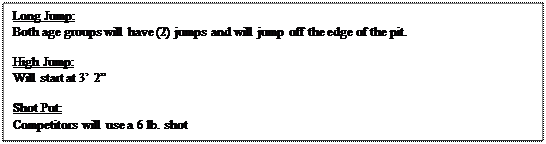 Text Box: Long Jump:
Both age groups will have (2) jumps and will jump off the edge of the pit. 

High Jump:
Will start at 3� 2�

Shot Put:
Competitors will use a 6 lb. shot

