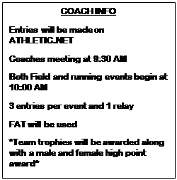 Text Box: COACH INFO
Entries will be made on ATHLETIC.NET
Coaches meeting at 9:30 AM
Both Field and running events begin at 10:00 AM
3 entries per event and 1 relay
FAT will be used
*Team trophies will be awarded along with a male and female high point award*
